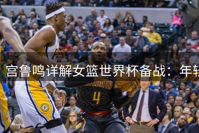 宫鲁鸣详解女篮世界杯备战：年轻阵容初长成 洛杉矶奥运是长远目标